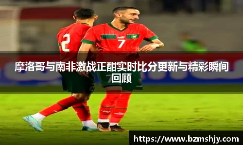摩洛哥与南非激战正酣实时比分更新与精彩瞬间回顾
