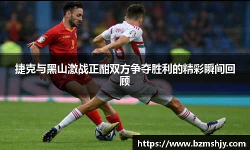 捷克与黑山激战正酣双方争夺胜利的精彩瞬间回顾